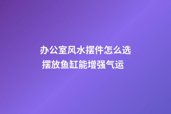 办公室风水摆件怎么选 摆放鱼缸能增强气运